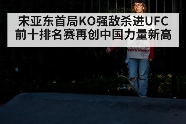宋亚东首局KO强敌杀进UFC前十排名赛再创中国力量新高