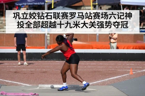 巩立姣钻石联赛罗马站赛场六记神投全部超越十九米大关强势夺冠